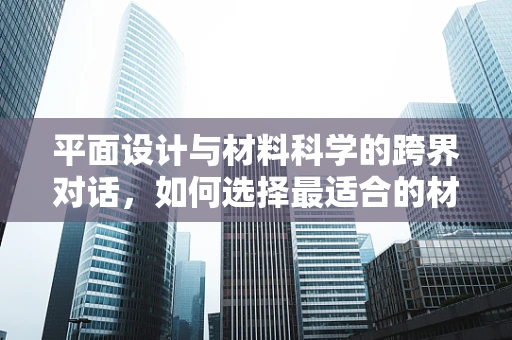 平面设计与材料科学的跨界对话，如何选择最适合的材质？