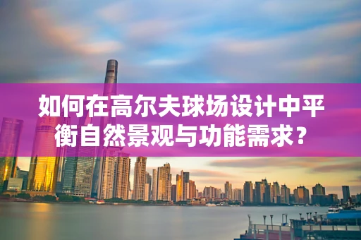 如何在高尔夫球场设计中平衡自然景观与功能需求？