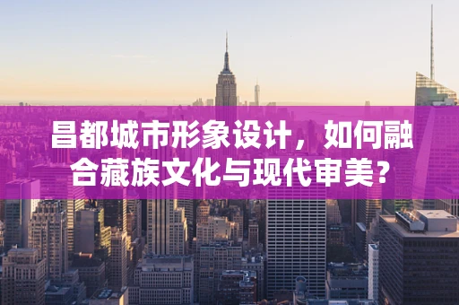 昌都城市形象设计，如何融合藏族文化与现代审美？