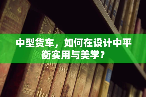 中型货车，如何在设计中平衡实用与美学？