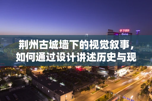 荆州古城墙下的视觉叙事，如何通过设计讲述历史与现代的和谐共生？