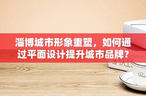 淄博城市形象重塑，如何通过平面设计提升城市品牌？