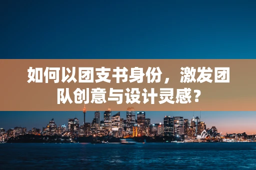 如何以团支书身份，激发团队创意与设计灵感？