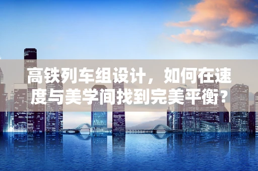 高铁列车组设计，如何在速度与美学间找到完美平衡？