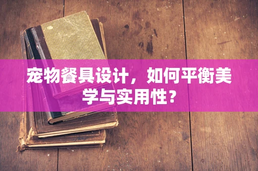 宠物餐具设计，如何平衡美学与实用性？