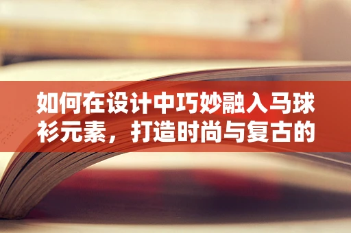 如何在设计中巧妙融入马球衫元素，打造时尚与复古的完美碰撞？