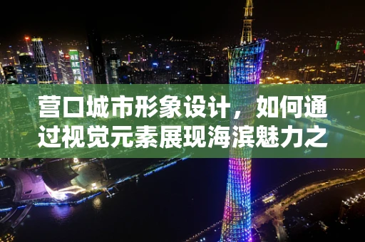 营口城市形象设计，如何通过视觉元素展现海滨魅力之城？