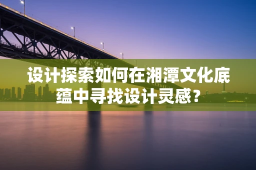 设计探索如何在湘潭文化底蕴中寻找设计灵感？