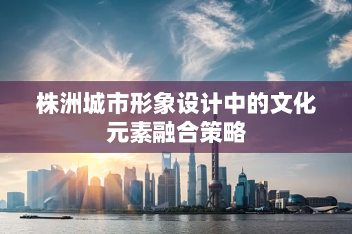 株洲城市形象设计中的文化元素融合策略