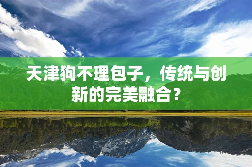 天津狗不理包子，传统与创新的完美融合？
