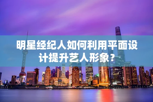 明星经纪人如何利用平面设计提升艺人形象？