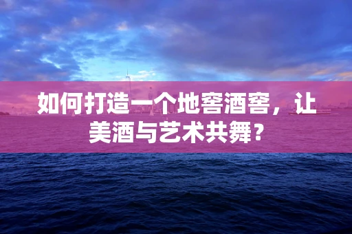 如何打造一个地窖酒窖，让美酒与艺术共舞？