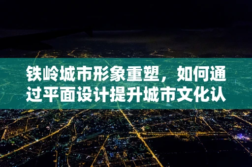 铁岭城市形象重塑，如何通过平面设计提升城市文化认同感？
