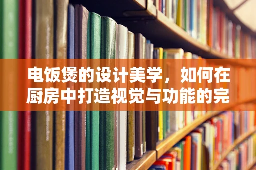 电饭煲的设计美学，如何在厨房中打造视觉与功能的完美平衡？