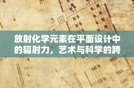放射化学元素在平面设计中的辐射力，艺术与科学的跨界融合
