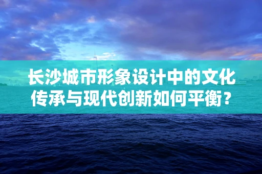 长沙城市形象设计中的文化传承与现代创新如何平衡？