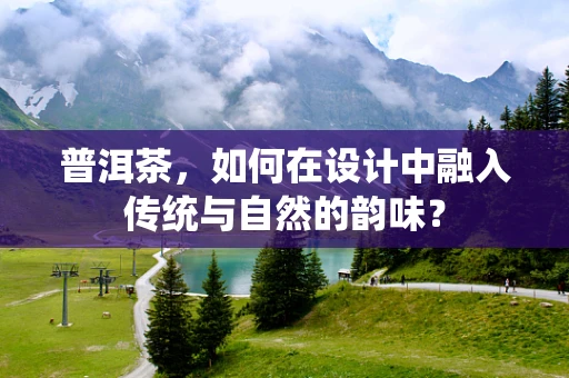 普洱茶，如何在设计中融入传统与自然的韵味？