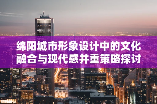绵阳城市形象设计中的文化融合与现代感并重策略探讨