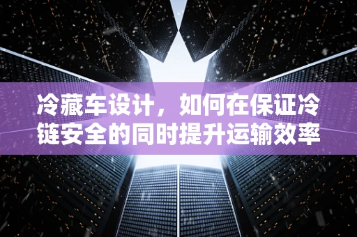 冷藏车设计，如何在保证冷链安全的同时提升运输效率？