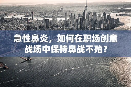 急性鼻炎，如何在职场创意战场中保持鼻战不殆？