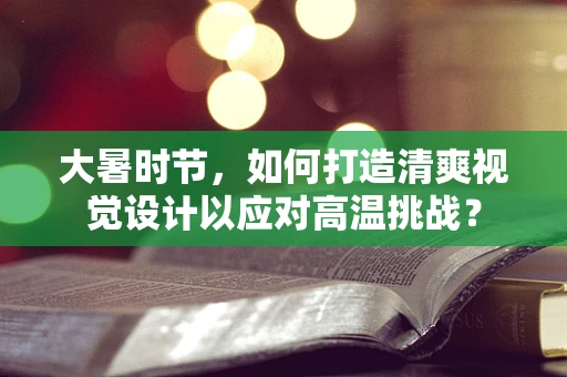 大暑时节，如何打造清爽视觉设计以应对高温挑战？