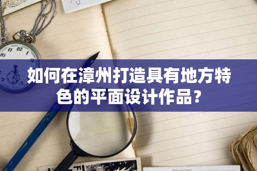 如何在漳州打造具有地方特色的平面设计作品？