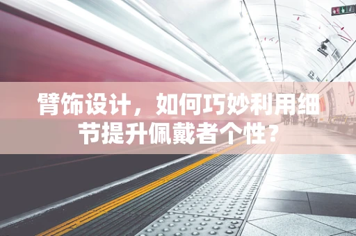 臂饰设计，如何巧妙利用细节提升佩戴者个性？