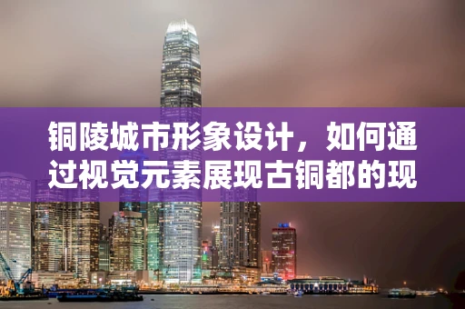 铜陵城市形象设计，如何通过视觉元素展现古铜都的现代魅力？