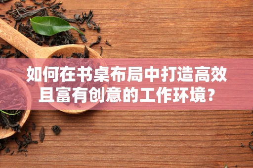 如何在书桌布局中打造高效且富有创意的工作环境？