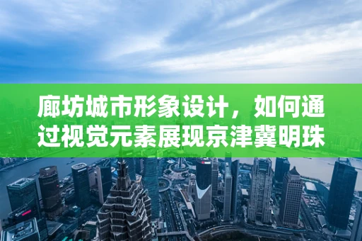 廊坊城市形象设计，如何通过视觉元素展现京津冀明珠的独特魅力？