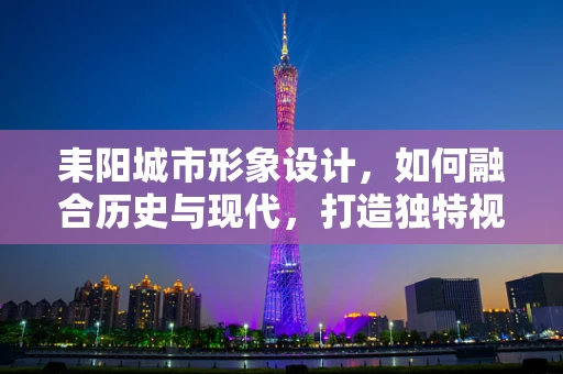 耒阳城市形象设计，如何融合历史与现代，打造独特视觉符号？