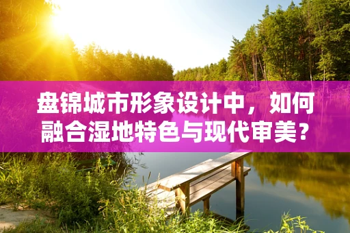 盘锦城市形象设计中，如何融合湿地特色与现代审美？