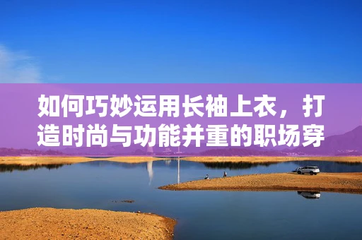 如何巧妙运用长袖上衣，打造时尚与功能并重的职场穿搭？
