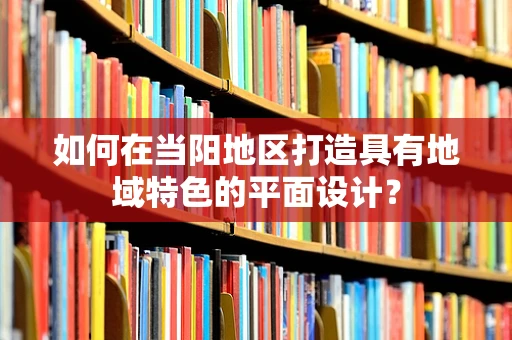 如何在当阳地区打造具有地域特色的平面设计？