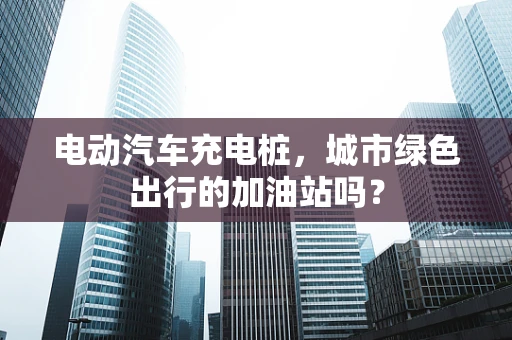 电动汽车充电桩，城市绿色出行的加油站吗？