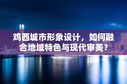 鸡西城市形象设计，如何融合地域特色与现代审美？