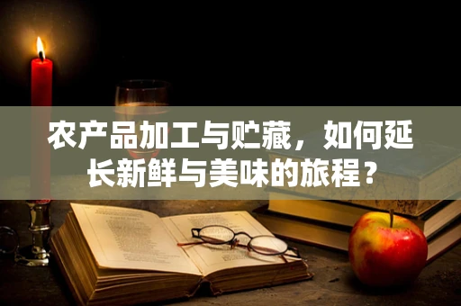 农产品加工与贮藏，如何延长新鲜与美味的旅程？