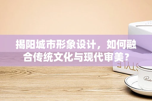 揭阳城市形象设计，如何融合传统文化与现代审美？