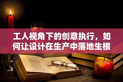 工人视角下的创意执行，如何让设计在生产中落地生根？