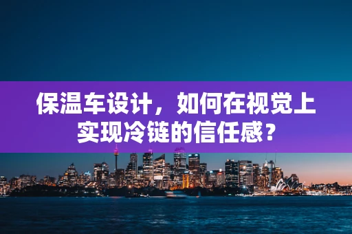 保温车设计，如何在视觉上实现冷链的信任感？