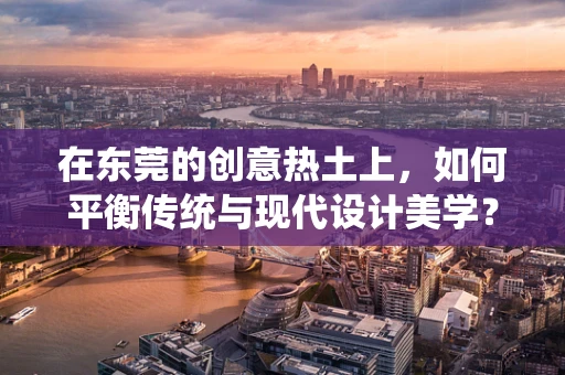 在东莞的创意热土上，如何平衡传统与现代设计美学？