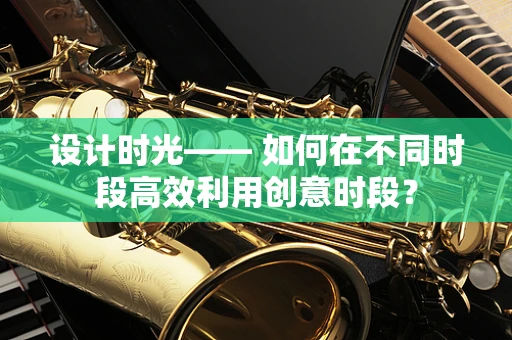 设计时光—— 如何在不同时段高效利用创意时段？