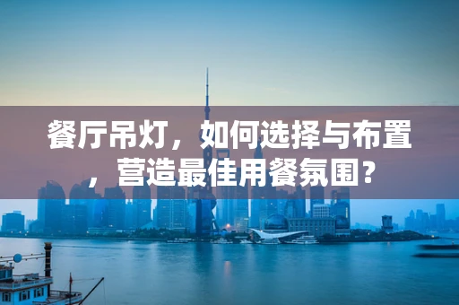 餐厅吊灯，如何选择与布置，营造最佳用餐氛围？