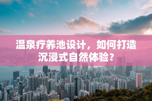 温泉疗养池设计，如何打造沉浸式自然体验？