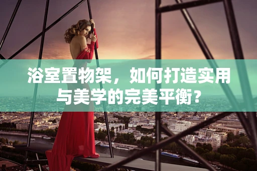 浴室置物架，如何打造实用与美学的完美平衡？