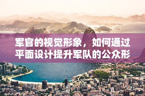 军官的视觉形象，如何通过平面设计提升军队的公众形象？