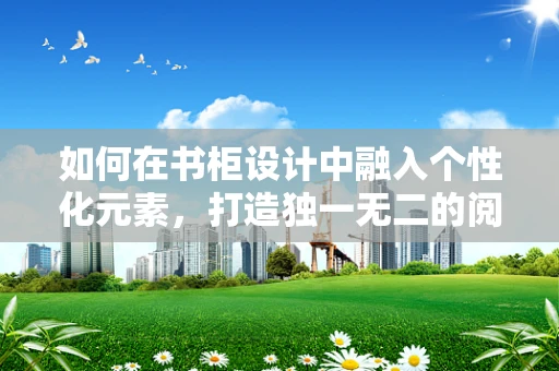 如何在书柜设计中融入个性化元素，打造独一无二的阅读空间？