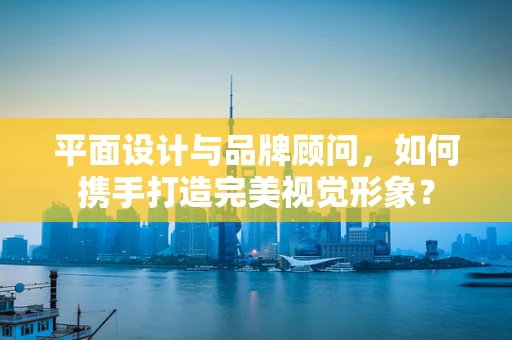 平面设计与品牌顾问，如何携手打造完美视觉形象？