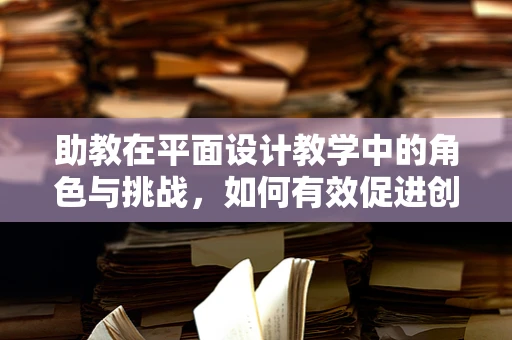 助教在平面设计教学中的角色与挑战，如何有效促进创意与技术的融合？