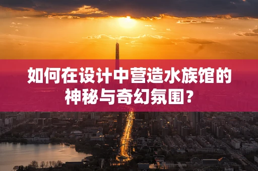 如何在设计中营造水族馆的神秘与奇幻氛围？